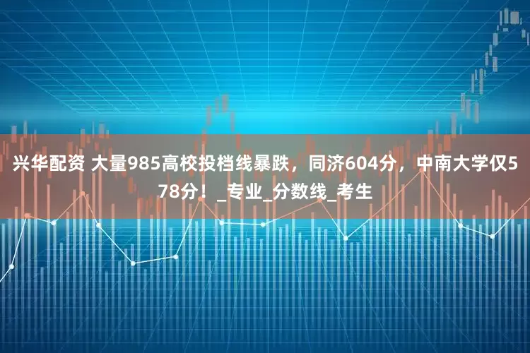 兴华配资 大量985高校投档线暴跌，同济604分，中南大学仅578分！_专业_分数线_考生