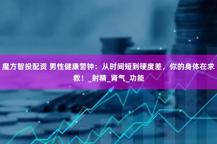 魔方智投配资 男性健康警钟：从时间短到硬度差，你的身体在求救！_射精_肾气_功能