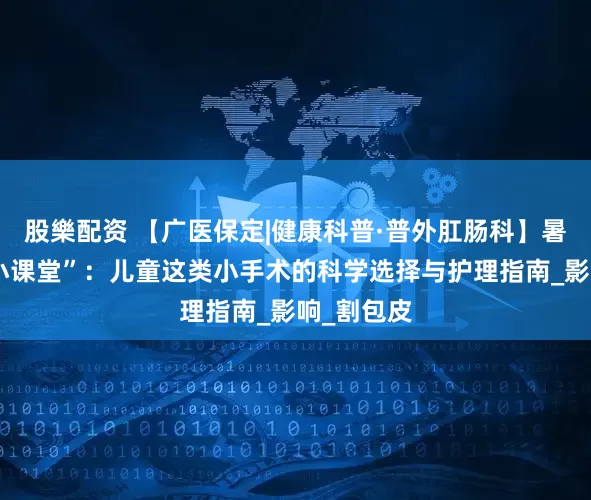 股樂配资 【广医保定|健康科普·普外肛肠科】暑假健康“小课堂”：儿童这类小手术的科学选择与护理指南_影响_割包皮