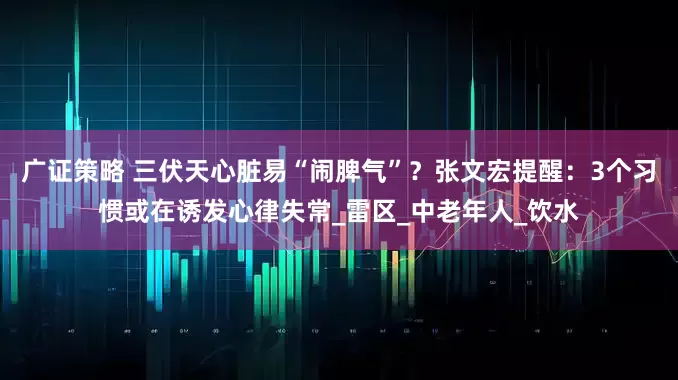 广证策略 三伏天心脏易“闹脾气”？张文宏提醒：3个习惯或在诱发心律失常_雷区_中老年人_饮水