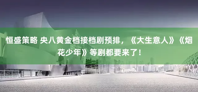 恒盛策略 央八黄金档接档剧预排，《大生意人》《烟花少年》等剧都要来了！