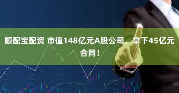 顺配宝配资 市值148亿元A股公司，拿下45亿元合同！
