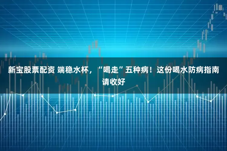 新宝股票配资 端稳水杯，“喝走”五种病！这份喝水防病指南请收好