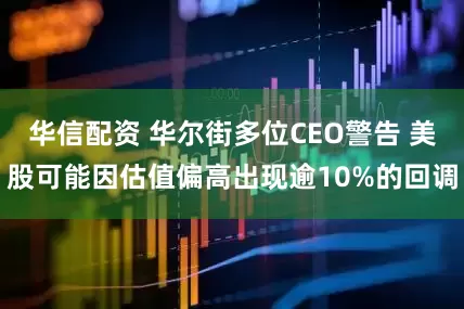 华信配资 华尔街多位CEO警告 美股可能因估值偏高出现逾10%的回调