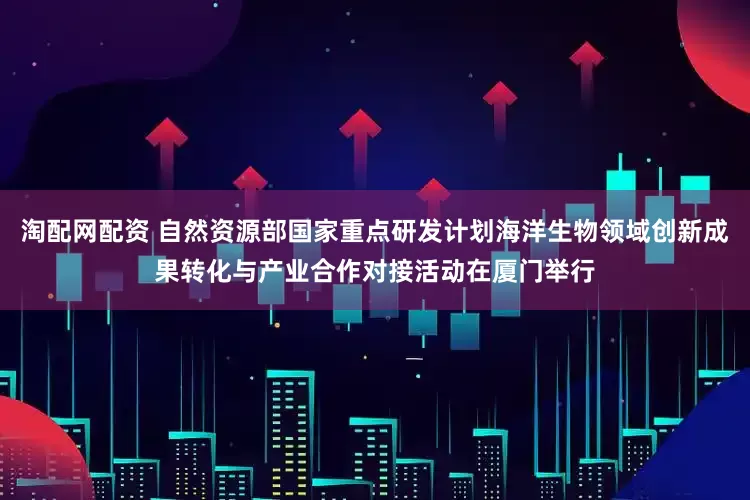 淘配网配资 自然资源部国家重点研发计划海洋生物领域创新成果转化与产业合作对接活动在厦门举行