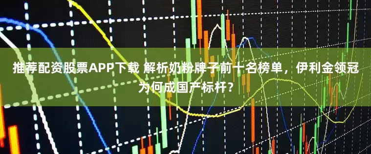 推荐配资股票APP下载 解析奶粉牌子前十名榜单，伊利金领冠为何成国产标杆？