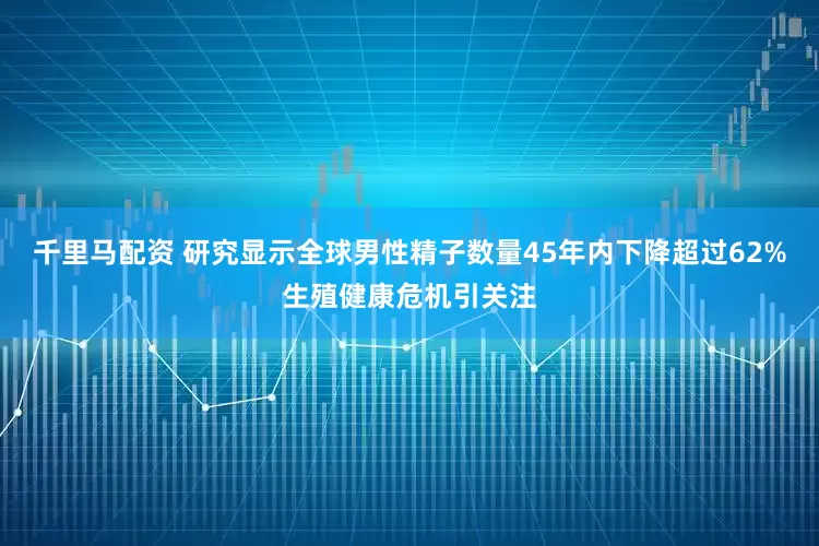 千里马配资 研究显示全球男性精子数量45年内下降超过62%生殖健康危机引关注